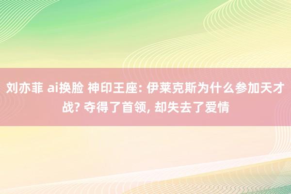 刘亦菲 ai换脸 神印王座: 伊莱克斯为什么参加天才战? 夺得了首领， 却失去了爱情