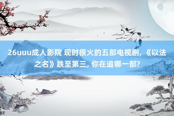 26uuu成人影院 现时很火的五部电视剧， 《以法之名》跌至第三， 你在追哪一部?