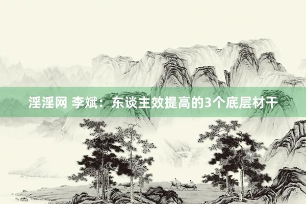 淫淫网 李斌：东谈主效提高的3个底层材干