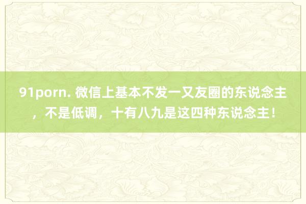 91porn. 微信上基本不发一又友圈的东说念主，不是低调，十有八九是这四种东说念主！
