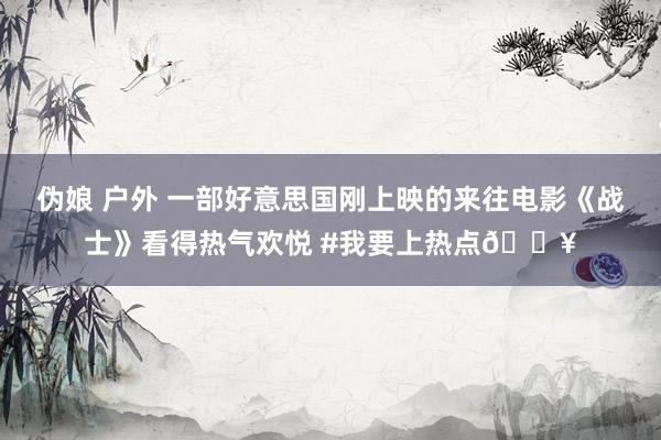 伪娘 户外 一部好意思国刚上映的来往电影《战士》看得热气欢悦 #我要上热点🔥
