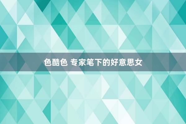 色酷色 专家笔下的好意思女