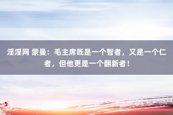 淫淫网 蒙曼：毛主席既是一个智者，又是一个仁者，但他更是一个翻新者！
