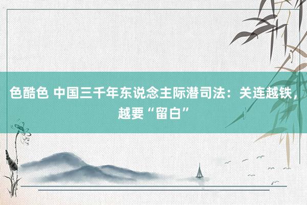 色酷色 中国三千年东说念主际潜司法：关连越铁，越要“留白”