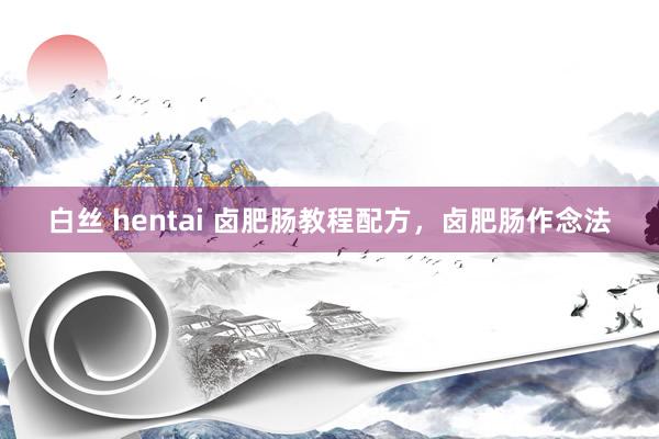 白丝 hentai 卤肥肠教程配方，卤肥肠作念法