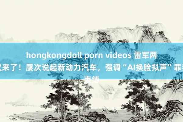 hongkongdoll porn videos 雷军两会建议来了！屡次说起新动力汽车，强调“AI换脸拟声”罪犯束缚