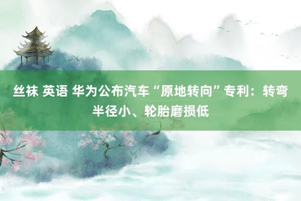 丝袜 英语 华为公布汽车“原地转向”专利：转弯半径小、轮胎磨损低