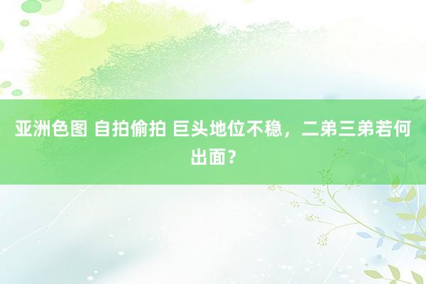 亚洲色图 自拍偷拍 巨头地位不稳，二弟三弟若何出面？