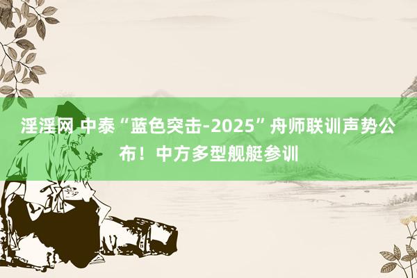 淫淫网 中泰“蓝色突击-2025”舟师联训声势公布！中方多型舰艇参训