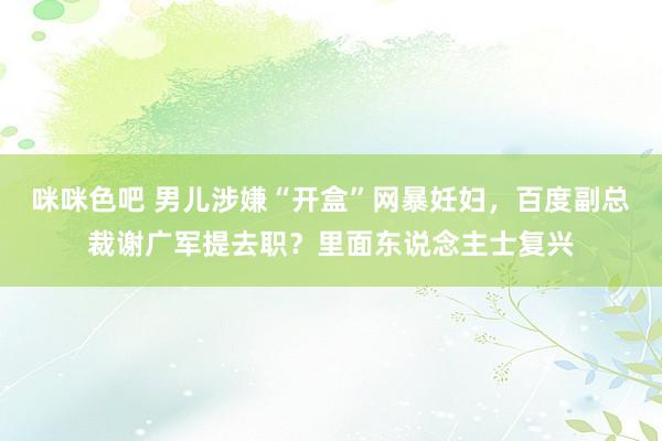 咪咪色吧 男儿涉嫌“开盒”网暴妊妇，百度副总裁谢广军提去职？里面东说念主士复兴