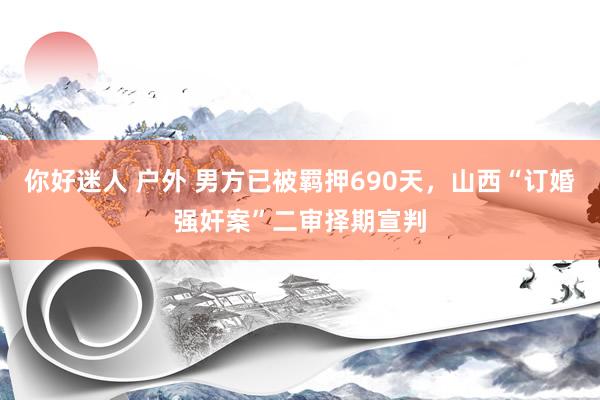 你好迷人 户外 男方已被羁押690天，山西“订婚强奸案”二审择期宣判